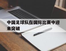 开云体育下载-中国足球队在国际比赛中迎来突破